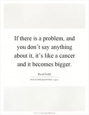 If there is a problem, and you don’t say anything about it, it’s like a cancer and it becomes bigger Picture Quote #1