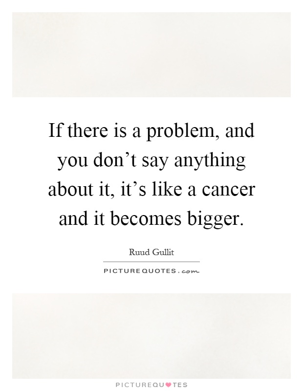 If there is a problem, and you don't say anything about it, it's like a cancer and it becomes bigger Picture Quote #1