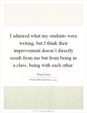 I admired what my students were writing, but I think their improvement doesn’t directly result from me but from being in a class, being with each other Picture Quote #1