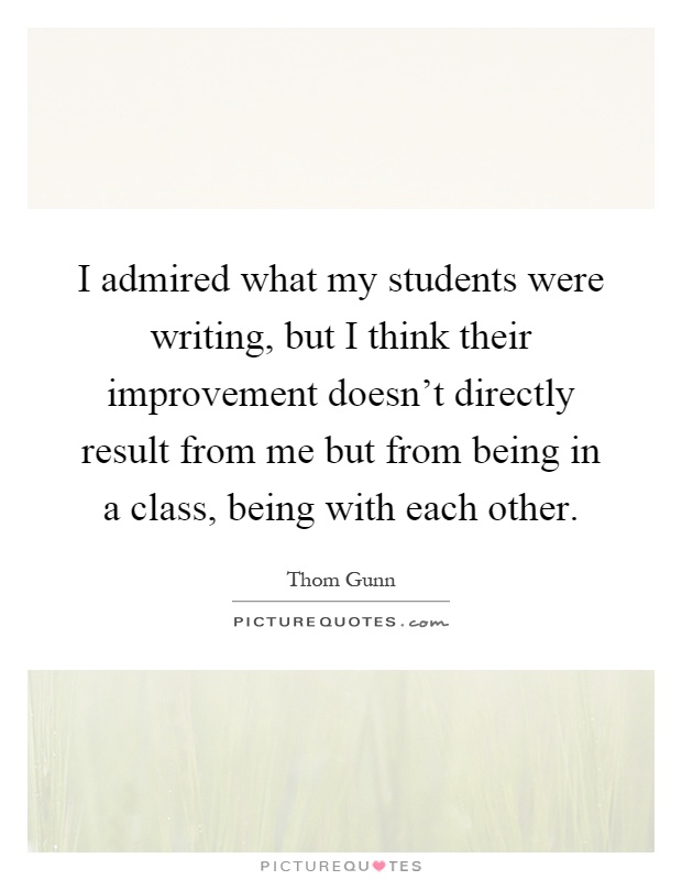 I admired what my students were writing, but I think their improvement doesn't directly result from me but from being in a class, being with each other Picture Quote #1