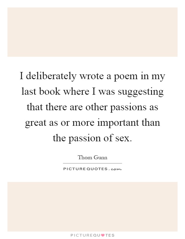 I deliberately wrote a poem in my last book where I was suggesting that there are other passions as great as or more important than the passion of sex Picture Quote #1