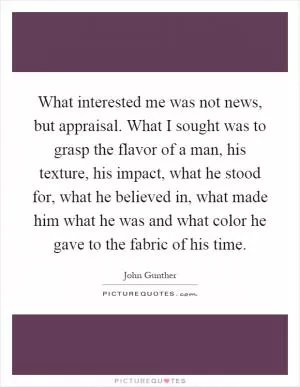 What interested me was not news, but appraisal. What I sought was to grasp the flavor of a man, his texture, his impact, what he stood for, what he believed in, what made him what he was and what color he gave to the fabric of his time Picture Quote #1
