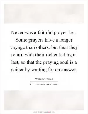 Never was a faithful prayer lost. Some prayers have a longer voyage than others, but then they return with their richer lading at last, so that the praying soul is a gainer by waiting for an answer Picture Quote #1