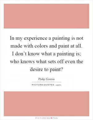 In my experience a painting is not made with colors and paint at all. I don’t know what a painting is; who knows what sets off even the desire to paint? Picture Quote #1