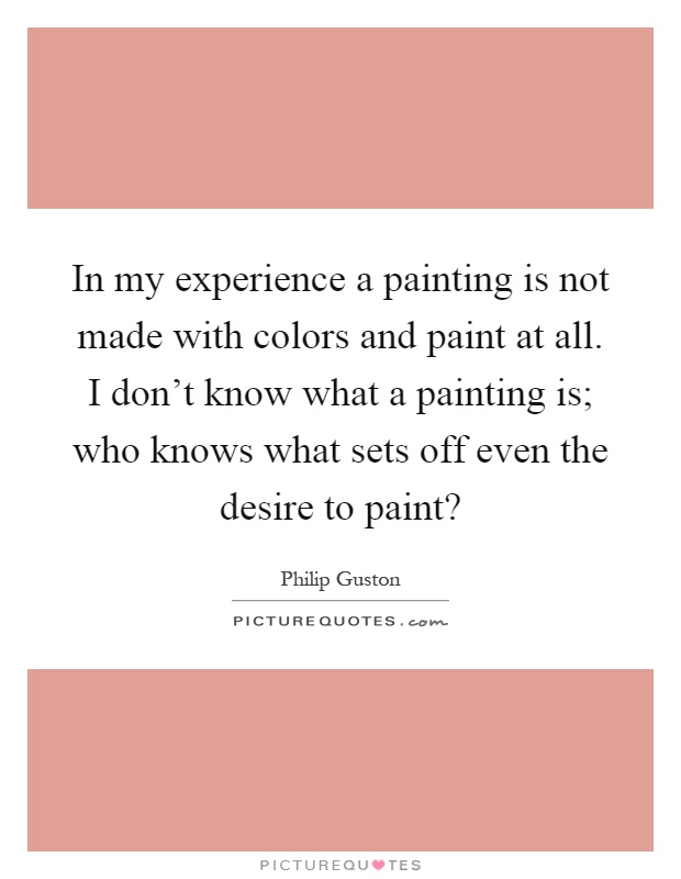 In my experience a painting is not made with colors and paint at all. I don't know what a painting is; who knows what sets off even the desire to paint? Picture Quote #1