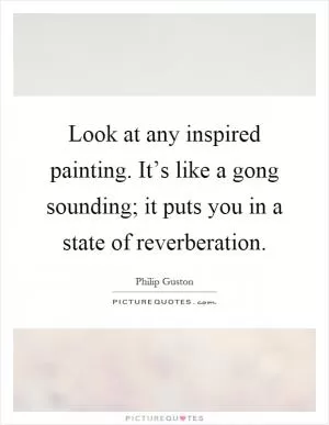 Look at any inspired painting. It’s like a gong sounding; it puts you in a state of reverberation Picture Quote #1