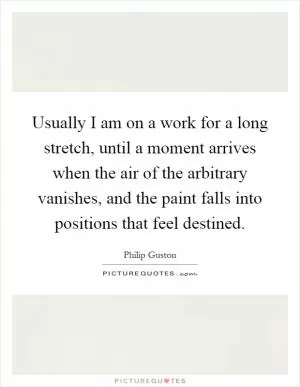 Usually I am on a work for a long stretch, until a moment arrives when the air of the arbitrary vanishes, and the paint falls into positions that feel destined Picture Quote #1