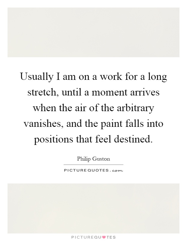 Usually I am on a work for a long stretch, until a moment arrives when the air of the arbitrary vanishes, and the paint falls into positions that feel destined Picture Quote #1