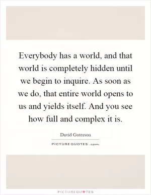 Everybody has a world, and that world is completely hidden until we begin to inquire. As soon as we do, that entire world opens to us and yields itself. And you see how full and complex it is Picture Quote #1