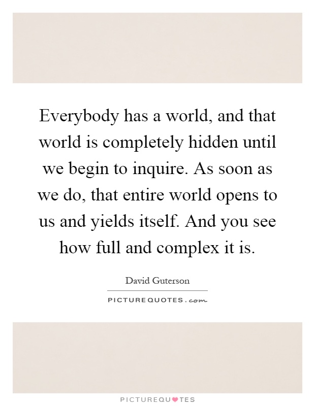 Everybody has a world, and that world is completely hidden until we begin to inquire. As soon as we do, that entire world opens to us and yields itself. And you see how full and complex it is Picture Quote #1