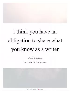 I think you have an obligation to share what you know as a writer Picture Quote #1