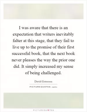 I was aware that there is an expectation that writers inevitably falter at this stage, that they fail to live up to the promise of their first successful book, that the next book never pleases the way the prior one did. It simply increased my sense of being challenged Picture Quote #1