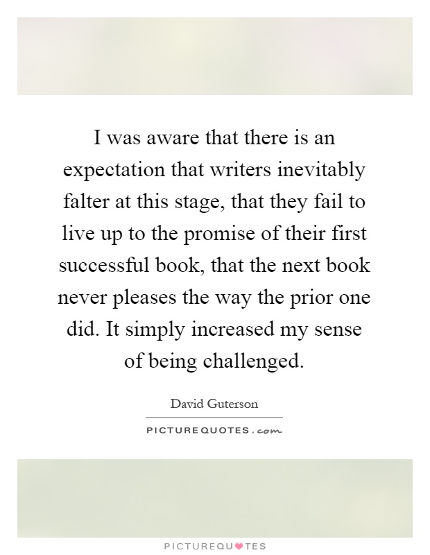 I was aware that there is an expectation that writers inevitably falter at this stage, that they fail to live up to the promise of their first successful book, that the next book never pleases the way the prior one did. It simply increased my sense of being challenged Picture Quote #1