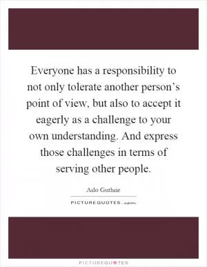 Everyone has a responsibility to not only tolerate another person’s point of view, but also to accept it eagerly as a challenge to your own understanding. And express those challenges in terms of serving other people Picture Quote #1