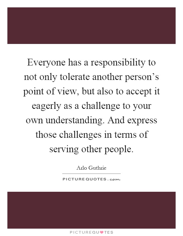 Everyone has a responsibility to not only tolerate another person's point of view, but also to accept it eagerly as a challenge to your own understanding. And express those challenges in terms of serving other people Picture Quote #1