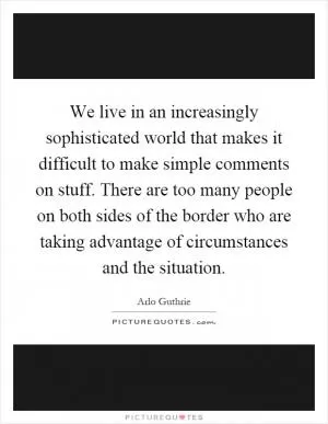 We live in an increasingly sophisticated world that makes it difficult to make simple comments on stuff. There are too many people on both sides of the border who are taking advantage of circumstances and the situation Picture Quote #1