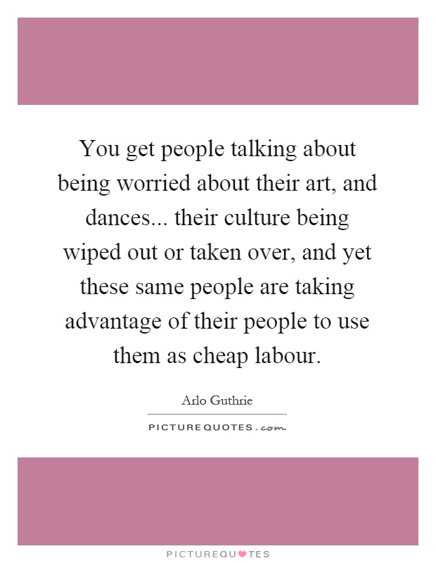 You get people talking about being worried about their art, and dances... their culture being wiped out or taken over, and yet these same people are taking advantage of their people to use them as cheap labour Picture Quote #1