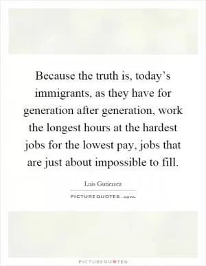 Because the truth is, today’s immigrants, as they have for generation after generation, work the longest hours at the hardest jobs for the lowest pay, jobs that are just about impossible to fill Picture Quote #1