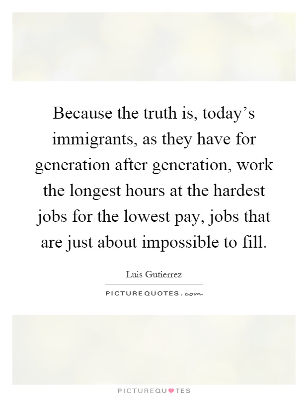 Because the truth is, today's immigrants, as they have for generation after generation, work the longest hours at the hardest jobs for the lowest pay, jobs that are just about impossible to fill Picture Quote #1