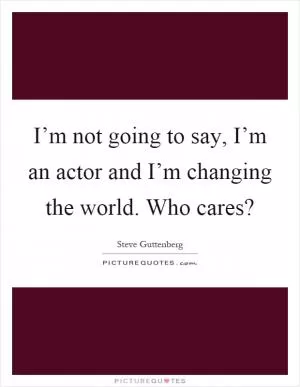 I’m not going to say, I’m an actor and I’m changing the world. Who cares? Picture Quote #1