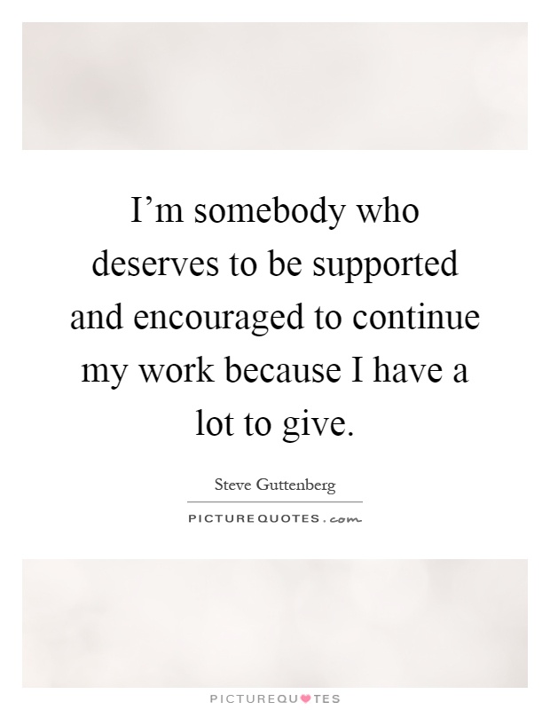 I'm somebody who deserves to be supported and encouraged to continue my work because I have a lot to give Picture Quote #1