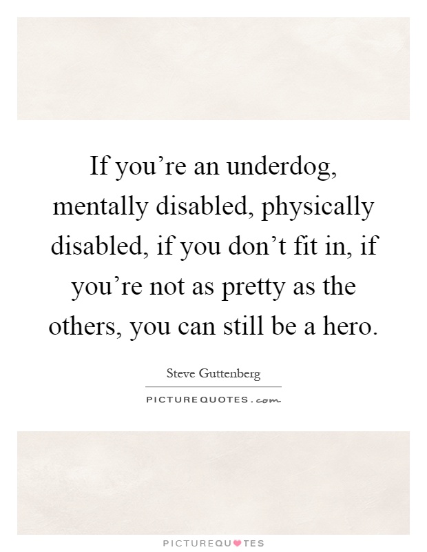 If you're an underdog, mentally disabled, physically disabled, if you don't fit in, if you're not as pretty as the others, you can still be a hero Picture Quote #1