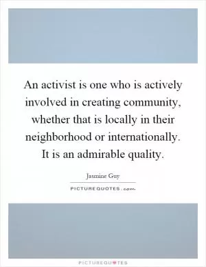 An activist is one who is actively involved in creating community, whether that is locally in their neighborhood or internationally. It is an admirable quality Picture Quote #1