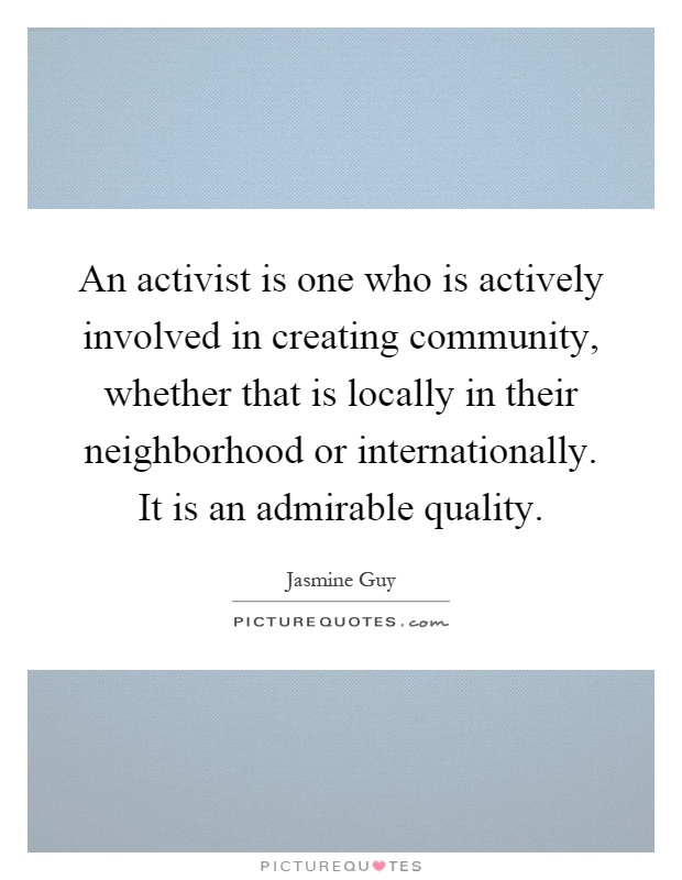 An activist is one who is actively involved in creating community, whether that is locally in their neighborhood or internationally. It is an admirable quality Picture Quote #1