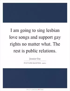 I am going to sing lesbian love songs and support gay rights no matter what. The rest is public relations Picture Quote #1
