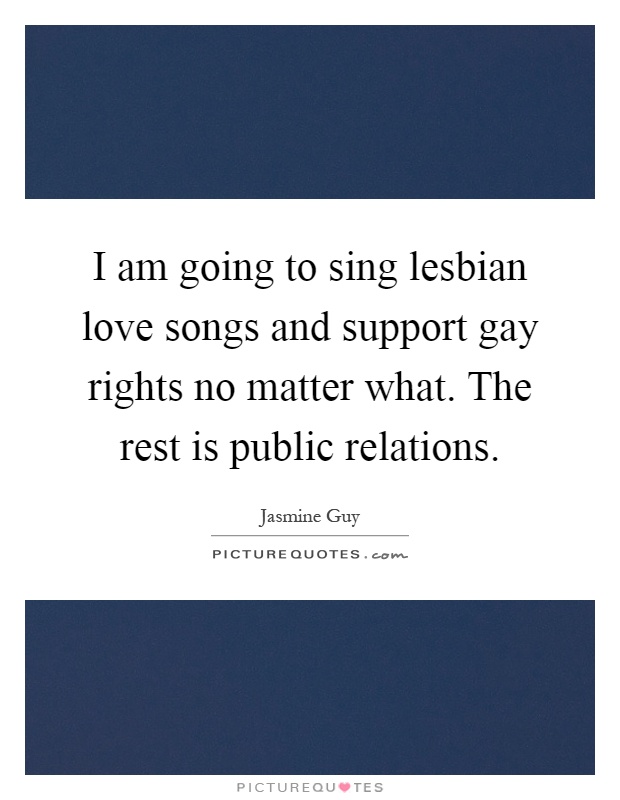 I am going to sing lesbian love songs and support gay rights no matter what. The rest is public relations Picture Quote #1