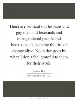 There are brilliant out lesbians and gay men and bisexuals and transgendered people and heterosexuals keeping the fire of change alive. Not a day goes by when I don’t feel grateful to them for their work Picture Quote #1