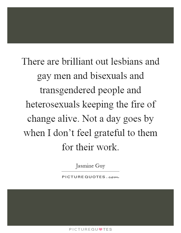 There are brilliant out lesbians and gay men and bisexuals and transgendered people and heterosexuals keeping the fire of change alive. Not a day goes by when I don't feel grateful to them for their work Picture Quote #1