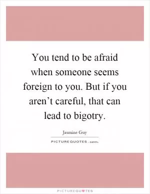 You tend to be afraid when someone seems foreign to you. But if you aren’t careful, that can lead to bigotry Picture Quote #1