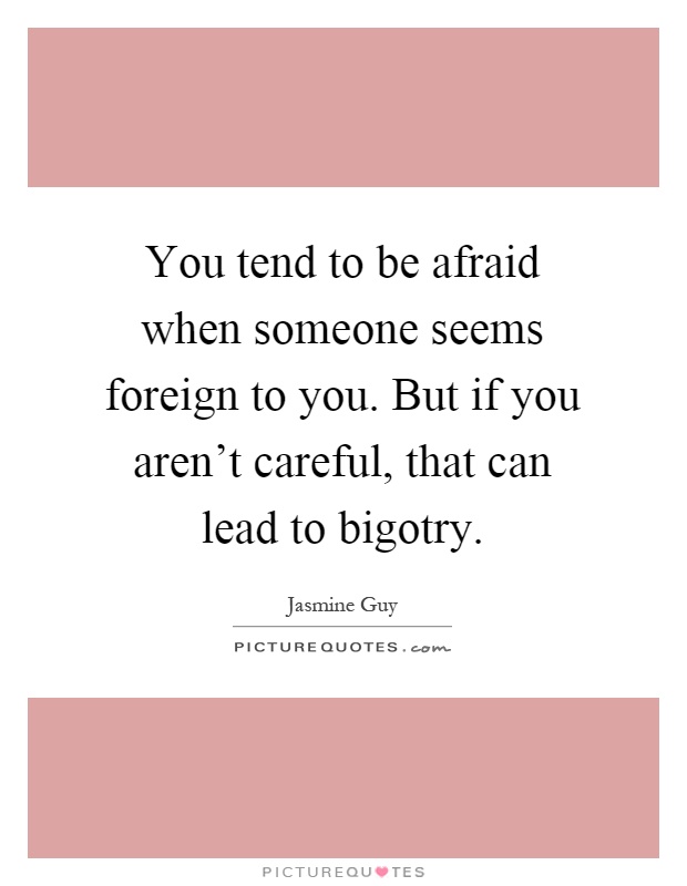You tend to be afraid when someone seems foreign to you. But if you aren't careful, that can lead to bigotry Picture Quote #1