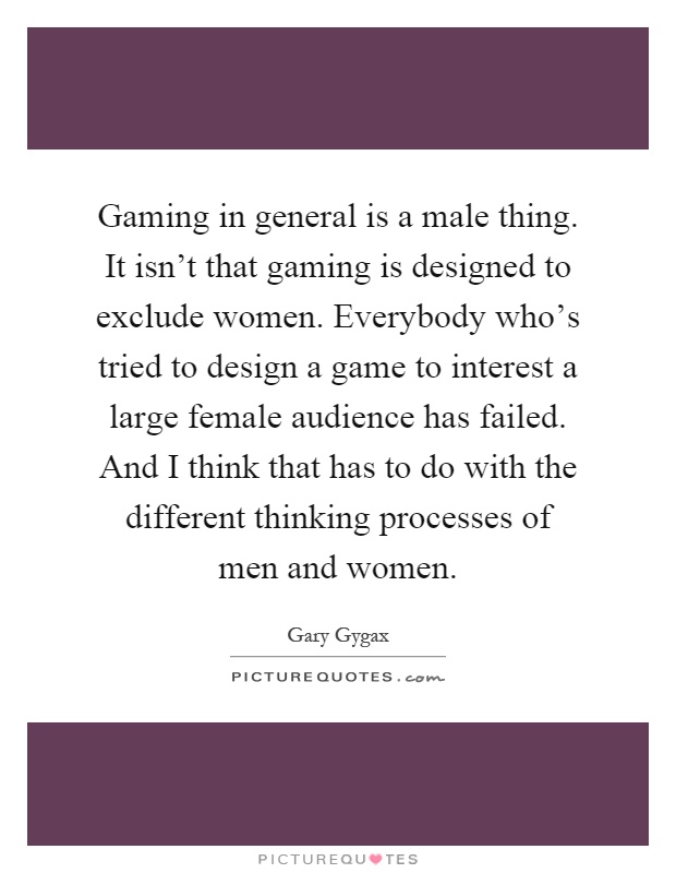 Gaming in general is a male thing. It isn't that gaming is designed to exclude women. Everybody who's tried to design a game to interest a large female audience has failed. And I think that has to do with the different thinking processes of men and women Picture Quote #1