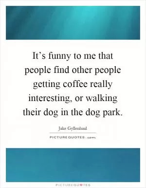 It’s funny to me that people find other people getting coffee really interesting, or walking their dog in the dog park Picture Quote #1