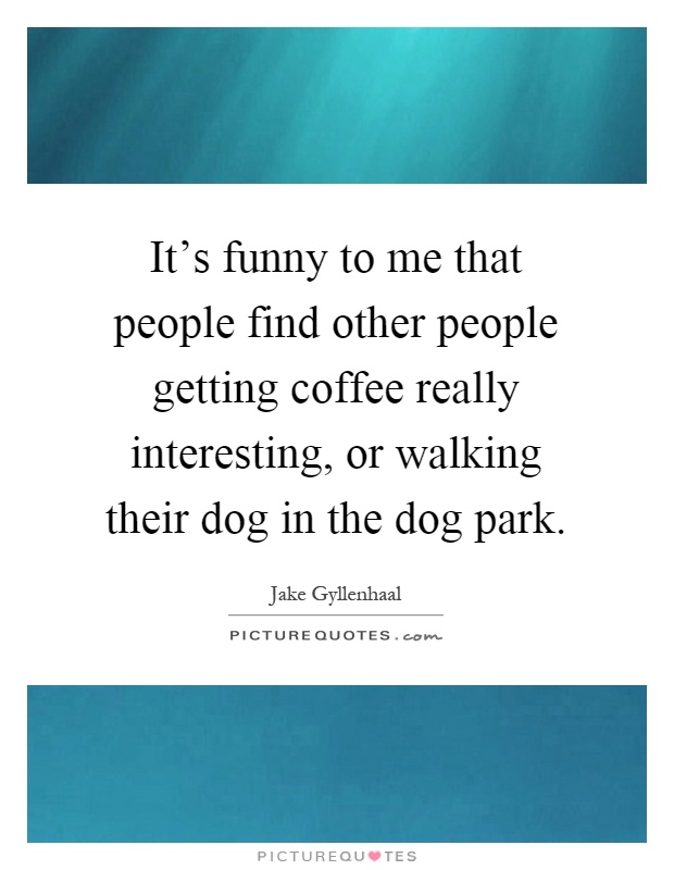 It's funny to me that people find other people getting coffee really interesting, or walking their dog in the dog park Picture Quote #1