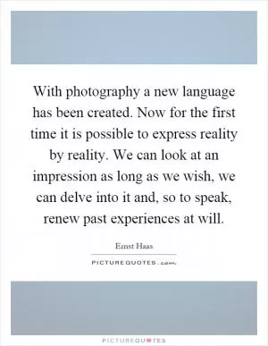 With photography a new language has been created. Now for the first time it is possible to express reality by reality. We can look at an impression as long as we wish, we can delve into it and, so to speak, renew past experiences at will Picture Quote #1