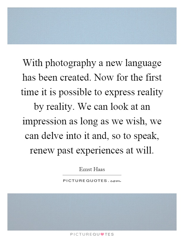 With photography a new language has been created. Now for the first time it is possible to express reality by reality. We can look at an impression as long as we wish, we can delve into it and, so to speak, renew past experiences at will Picture Quote #1