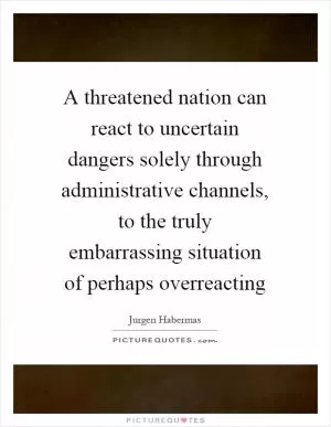 A threatened nation can react to uncertain dangers solely through administrative channels, to the truly embarrassing situation of perhaps overreacting Picture Quote #1