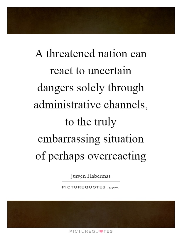 A threatened nation can react to uncertain dangers solely through administrative channels, to the truly embarrassing situation of perhaps overreacting Picture Quote #1