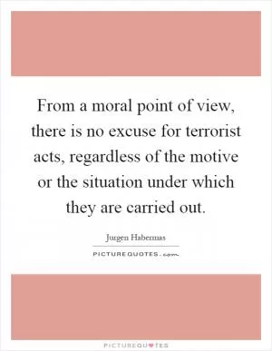 From a moral point of view, there is no excuse for terrorist acts, regardless of the motive or the situation under which they are carried out Picture Quote #1