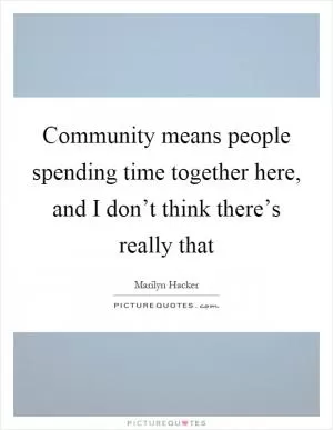 Community means people spending time together here, and I don’t think there’s really that Picture Quote #1