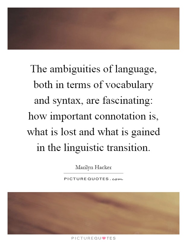 The ambiguities of language, both in terms of vocabulary and syntax, are fascinating: how important connotation is, what is lost and what is gained in the linguistic transition Picture Quote #1