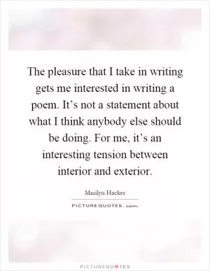 The pleasure that I take in writing gets me interested in writing a poem. It’s not a statement about what I think anybody else should be doing. For me, it’s an interesting tension between interior and exterior Picture Quote #1
