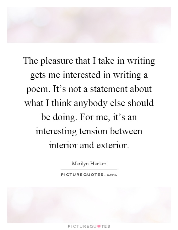 The pleasure that I take in writing gets me interested in writing a poem. It's not a statement about what I think anybody else should be doing. For me, it's an interesting tension between interior and exterior Picture Quote #1