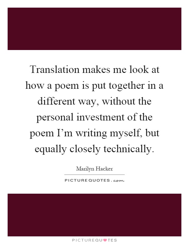 Translation makes me look at how a poem is put together in a different way, without the personal investment of the poem I'm writing myself, but equally closely technically Picture Quote #1