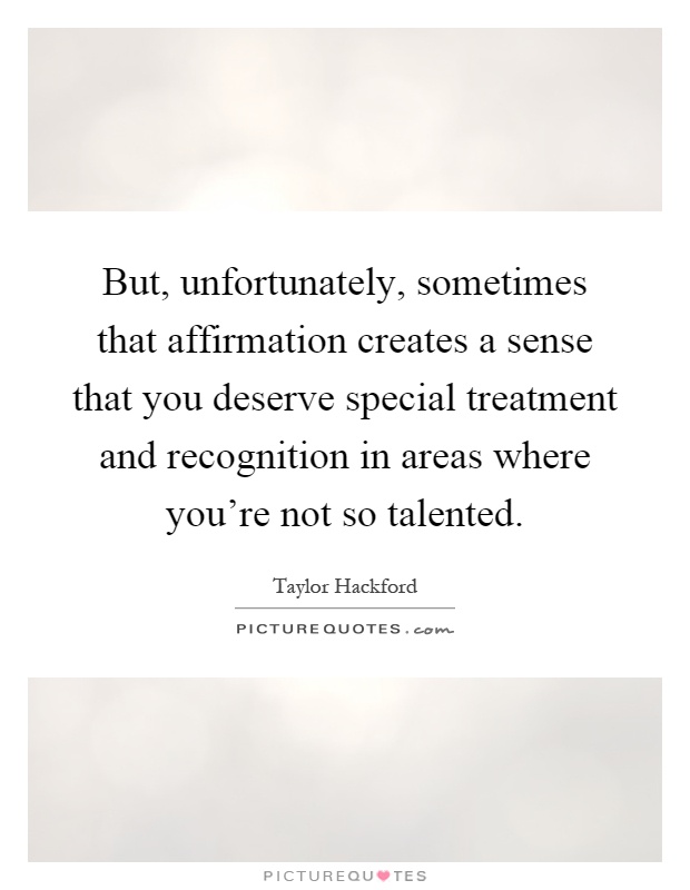 But, unfortunately, sometimes that affirmation creates a sense that you deserve special treatment and recognition in areas where you're not so talented Picture Quote #1