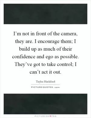 I’m not in front of the camera, they are. I encourage them; I build up as much of their confidence and ego as possible. They’ve got to take control; I can’t act it out Picture Quote #1