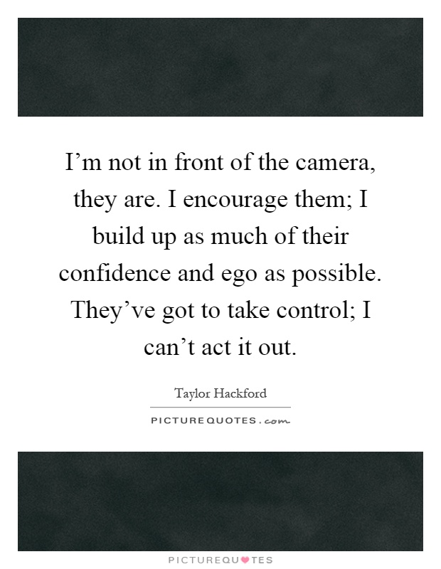 I'm not in front of the camera, they are. I encourage them; I build up as much of their confidence and ego as possible. They've got to take control; I can't act it out Picture Quote #1